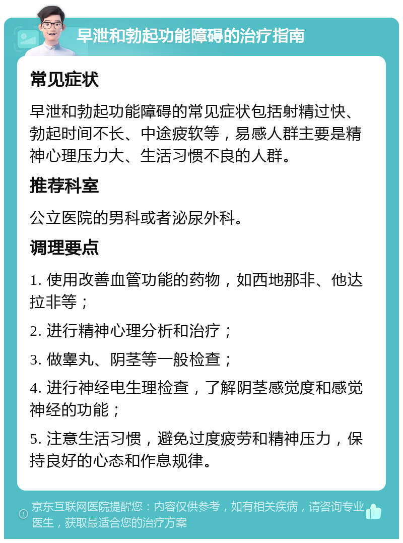 早泄和勃起功能障碍的治疗指南 常见症状 早泄和勃起功能障碍的常见症状包括射精过快、勃起时间不长、中途疲软等，易感人群主要是精神心理压力大、生活习惯不良的人群。 推荐科室 公立医院的男科或者泌尿外科。 调理要点 1. 使用改善血管功能的药物，如西地那非、他达拉非等； 2. 进行精神心理分析和治疗； 3. 做睾丸、阴茎等一般检查； 4. 进行神经电生理检查，了解阴茎感觉度和感觉神经的功能； 5. 注意生活习惯，避免过度疲劳和精神压力，保持良好的心态和作息规律。