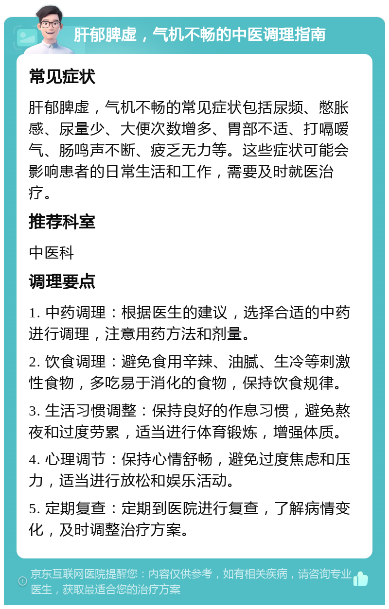 肝郁脾虚，气机不畅的中医调理指南 常见症状 肝郁脾虚，气机不畅的常见症状包括尿频、憋胀感、尿量少、大便次数增多、胃部不适、打嗝嗳气、肠鸣声不断、疲乏无力等。这些症状可能会影响患者的日常生活和工作，需要及时就医治疗。 推荐科室 中医科 调理要点 1. 中药调理：根据医生的建议，选择合适的中药进行调理，注意用药方法和剂量。 2. 饮食调理：避免食用辛辣、油腻、生冷等刺激性食物，多吃易于消化的食物，保持饮食规律。 3. 生活习惯调整：保持良好的作息习惯，避免熬夜和过度劳累，适当进行体育锻炼，增强体质。 4. 心理调节：保持心情舒畅，避免过度焦虑和压力，适当进行放松和娱乐活动。 5. 定期复查：定期到医院进行复查，了解病情变化，及时调整治疗方案。