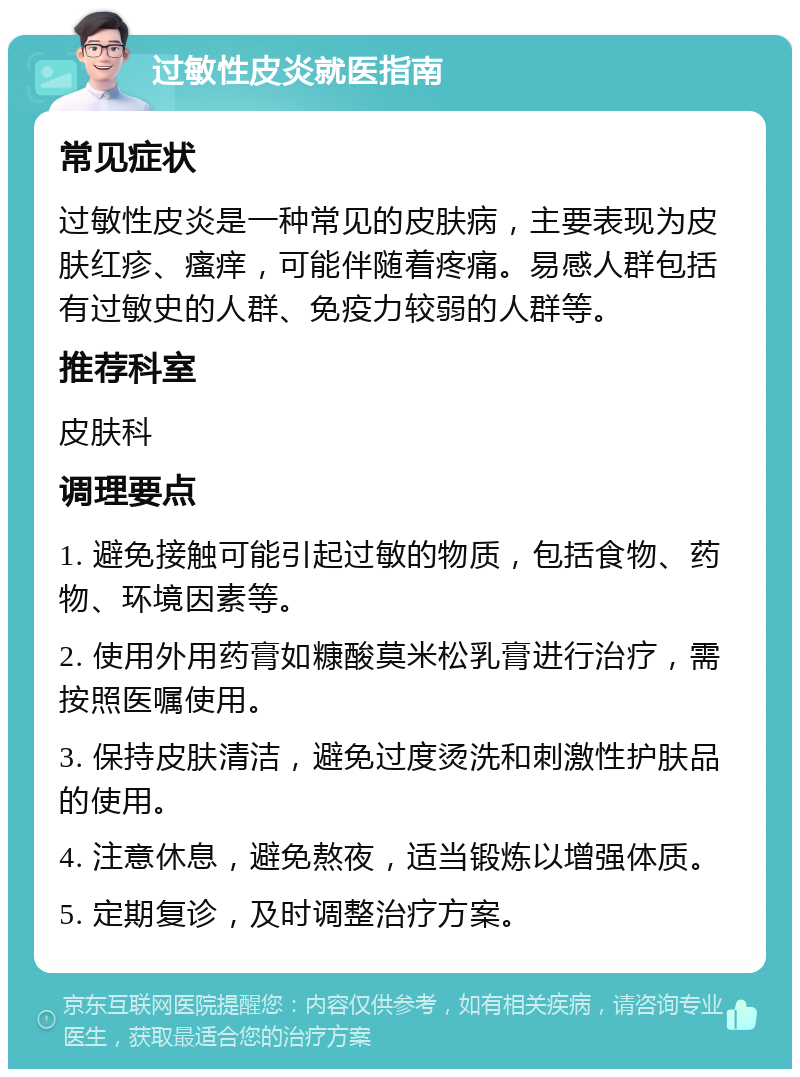 过敏性皮炎就医指南 常见症状 过敏性皮炎是一种常见的皮肤病，主要表现为皮肤红疹、瘙痒，可能伴随着疼痛。易感人群包括有过敏史的人群、免疫力较弱的人群等。 推荐科室 皮肤科 调理要点 1. 避免接触可能引起过敏的物质，包括食物、药物、环境因素等。 2. 使用外用药膏如糠酸莫米松乳膏进行治疗，需按照医嘱使用。 3. 保持皮肤清洁，避免过度烫洗和刺激性护肤品的使用。 4. 注意休息，避免熬夜，适当锻炼以增强体质。 5. 定期复诊，及时调整治疗方案。