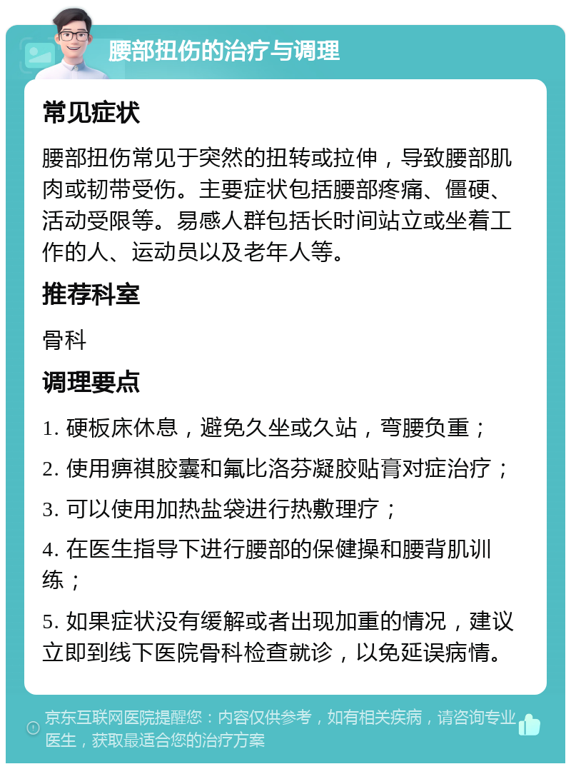 腰部扭伤的治疗与调理 常见症状 腰部扭伤常见于突然的扭转或拉伸，导致腰部肌肉或韧带受伤。主要症状包括腰部疼痛、僵硬、活动受限等。易感人群包括长时间站立或坐着工作的人、运动员以及老年人等。 推荐科室 骨科 调理要点 1. 硬板床休息，避免久坐或久站，弯腰负重； 2. 使用痹祺胶囊和氟比洛芬凝胶贴膏对症治疗； 3. 可以使用加热盐袋进行热敷理疗； 4. 在医生指导下进行腰部的保健操和腰背肌训练； 5. 如果症状没有缓解或者出现加重的情况，建议立即到线下医院骨科检查就诊，以免延误病情。