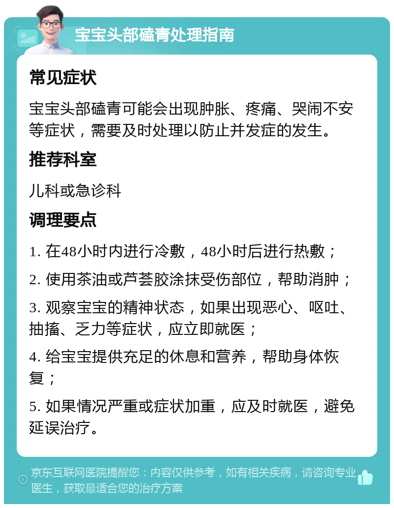 宝宝头部磕青处理指南 常见症状 宝宝头部磕青可能会出现肿胀、疼痛、哭闹不安等症状，需要及时处理以防止并发症的发生。 推荐科室 儿科或急诊科 调理要点 1. 在48小时内进行冷敷，48小时后进行热敷； 2. 使用茶油或芦荟胶涂抹受伤部位，帮助消肿； 3. 观察宝宝的精神状态，如果出现恶心、呕吐、抽搐、乏力等症状，应立即就医； 4. 给宝宝提供充足的休息和营养，帮助身体恢复； 5. 如果情况严重或症状加重，应及时就医，避免延误治疗。