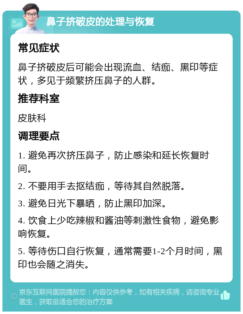 鼻子挤破皮的处理与恢复 常见症状 鼻子挤破皮后可能会出现流血、结痂、黑印等症状，多见于频繁挤压鼻子的人群。 推荐科室 皮肤科 调理要点 1. 避免再次挤压鼻子，防止感染和延长恢复时间。 2. 不要用手去抠结痂，等待其自然脱落。 3. 避免日光下暴晒，防止黑印加深。 4. 饮食上少吃辣椒和酱油等刺激性食物，避免影响恢复。 5. 等待伤口自行恢复，通常需要1-2个月时间，黑印也会随之消失。