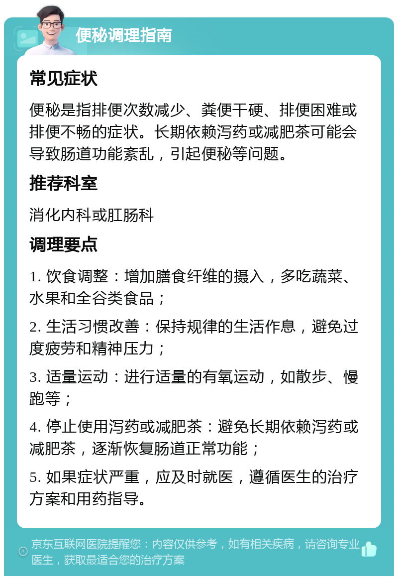 便秘调理指南 常见症状 便秘是指排便次数减少、粪便干硬、排便困难或排便不畅的症状。长期依赖泻药或减肥茶可能会导致肠道功能紊乱，引起便秘等问题。 推荐科室 消化内科或肛肠科 调理要点 1. 饮食调整：增加膳食纤维的摄入，多吃蔬菜、水果和全谷类食品； 2. 生活习惯改善：保持规律的生活作息，避免过度疲劳和精神压力； 3. 适量运动：进行适量的有氧运动，如散步、慢跑等； 4. 停止使用泻药或减肥茶：避免长期依赖泻药或减肥茶，逐渐恢复肠道正常功能； 5. 如果症状严重，应及时就医，遵循医生的治疗方案和用药指导。