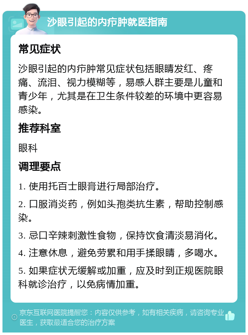 沙眼引起的内疖肿就医指南 常见症状 沙眼引起的内疖肿常见症状包括眼睛发红、疼痛、流泪、视力模糊等，易感人群主要是儿童和青少年，尤其是在卫生条件较差的环境中更容易感染。 推荐科室 眼科 调理要点 1. 使用托百士眼膏进行局部治疗。 2. 口服消炎药，例如头孢类抗生素，帮助控制感染。 3. 忌口辛辣刺激性食物，保持饮食清淡易消化。 4. 注意休息，避免劳累和用手揉眼睛，多喝水。 5. 如果症状无缓解或加重，应及时到正规医院眼科就诊治疗，以免病情加重。