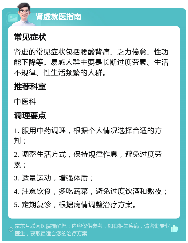 肾虚就医指南 常见症状 肾虚的常见症状包括腰酸背痛、乏力倦怠、性功能下降等。易感人群主要是长期过度劳累、生活不规律、性生活频繁的人群。 推荐科室 中医科 调理要点 1. 服用中药调理，根据个人情况选择合适的方剂； 2. 调整生活方式，保持规律作息，避免过度劳累； 3. 适量运动，增强体质； 4. 注意饮食，多吃蔬菜，避免过度饮酒和熬夜； 5. 定期复诊，根据病情调整治疗方案。