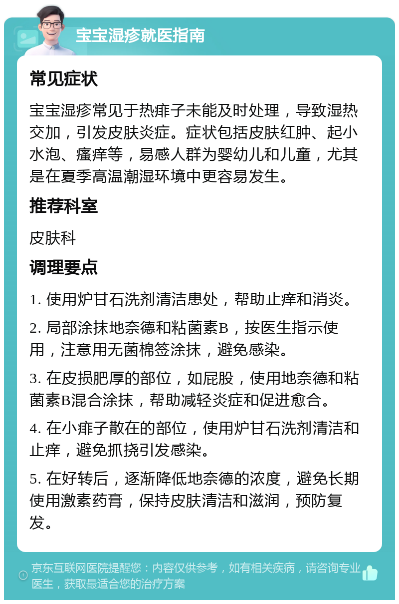 宝宝湿疹就医指南 常见症状 宝宝湿疹常见于热痱子未能及时处理，导致湿热交加，引发皮肤炎症。症状包括皮肤红肿、起小水泡、瘙痒等，易感人群为婴幼儿和儿童，尤其是在夏季高温潮湿环境中更容易发生。 推荐科室 皮肤科 调理要点 1. 使用炉甘石洗剂清洁患处，帮助止痒和消炎。 2. 局部涂抹地奈德和粘菌素B，按医生指示使用，注意用无菌棉签涂抹，避免感染。 3. 在皮损肥厚的部位，如屁股，使用地奈德和粘菌素B混合涂抹，帮助减轻炎症和促进愈合。 4. 在小痱子散在的部位，使用炉甘石洗剂清洁和止痒，避免抓挠引发感染。 5. 在好转后，逐渐降低地奈德的浓度，避免长期使用激素药膏，保持皮肤清洁和滋润，预防复发。