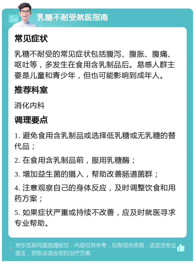 乳糖不耐受就医指南 常见症状 乳糖不耐受的常见症状包括腹泻、腹胀、腹痛、呕吐等，多发生在食用含乳制品后。易感人群主要是儿童和青少年，但也可能影响到成年人。 推荐科室 消化内科 调理要点 1. 避免食用含乳制品或选择低乳糖或无乳糖的替代品； 2. 在食用含乳制品前，服用乳糖酶； 3. 增加益生菌的摄入，帮助改善肠道菌群； 4. 注意观察自己的身体反应，及时调整饮食和用药方案； 5. 如果症状严重或持续不改善，应及时就医寻求专业帮助。