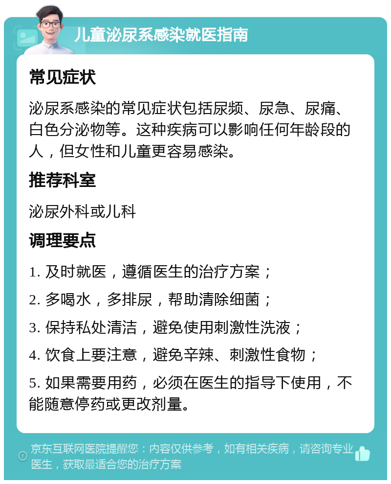 儿童泌尿系感染就医指南 常见症状 泌尿系感染的常见症状包括尿频、尿急、尿痛、白色分泌物等。这种疾病可以影响任何年龄段的人，但女性和儿童更容易感染。 推荐科室 泌尿外科或儿科 调理要点 1. 及时就医，遵循医生的治疗方案； 2. 多喝水，多排尿，帮助清除细菌； 3. 保持私处清洁，避免使用刺激性洗液； 4. 饮食上要注意，避免辛辣、刺激性食物； 5. 如果需要用药，必须在医生的指导下使用，不能随意停药或更改剂量。