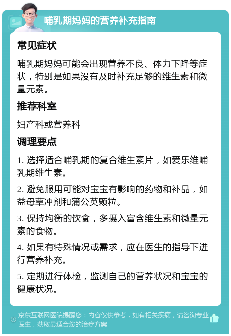 哺乳期妈妈的营养补充指南 常见症状 哺乳期妈妈可能会出现营养不良、体力下降等症状，特别是如果没有及时补充足够的维生素和微量元素。 推荐科室 妇产科或营养科 调理要点 1. 选择适合哺乳期的复合维生素片，如爱乐维哺乳期维生素。 2. 避免服用可能对宝宝有影响的药物和补品，如益母草冲剂和蒲公英颗粒。 3. 保持均衡的饮食，多摄入富含维生素和微量元素的食物。 4. 如果有特殊情况或需求，应在医生的指导下进行营养补充。 5. 定期进行体检，监测自己的营养状况和宝宝的健康状况。