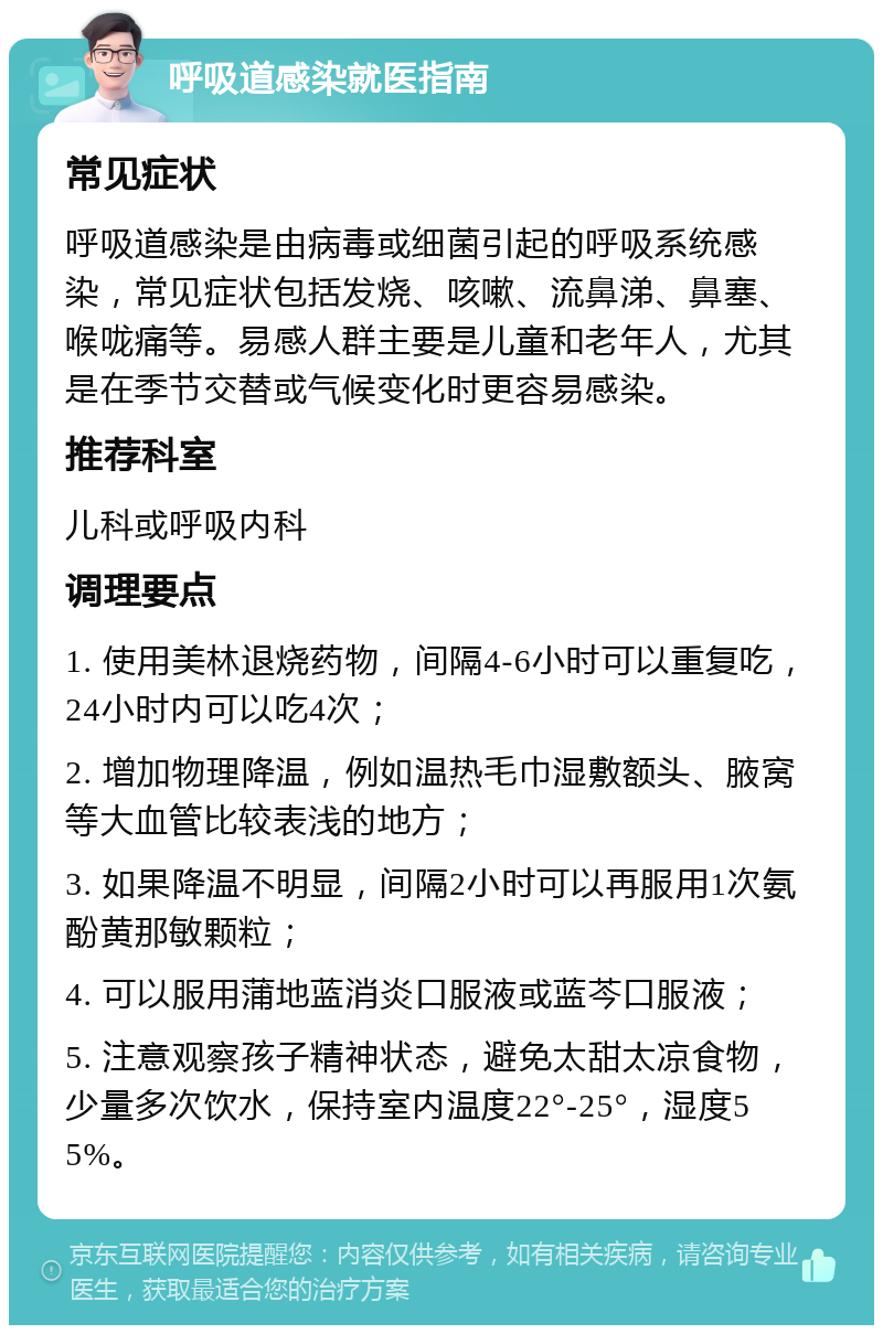 呼吸道感染就医指南 常见症状 呼吸道感染是由病毒或细菌引起的呼吸系统感染，常见症状包括发烧、咳嗽、流鼻涕、鼻塞、喉咙痛等。易感人群主要是儿童和老年人，尤其是在季节交替或气候变化时更容易感染。 推荐科室 儿科或呼吸内科 调理要点 1. 使用美林退烧药物，间隔4-6小时可以重复吃，24小时内可以吃4次； 2. 增加物理降温，例如温热毛巾湿敷额头、腋窝等大血管比较表浅的地方； 3. 如果降温不明显，间隔2小时可以再服用1次氨酚黄那敏颗粒； 4. 可以服用蒲地蓝消炎口服液或蓝芩口服液； 5. 注意观察孩子精神状态，避免太甜太凉食物，少量多次饮水，保持室内温度22°-25°，湿度55%。