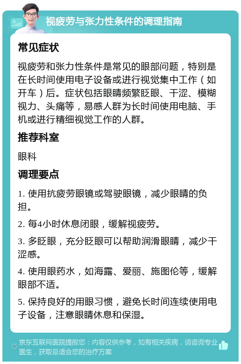 视疲劳与张力性条件的调理指南 常见症状 视疲劳和张力性条件是常见的眼部问题，特别是在长时间使用电子设备或进行视觉集中工作（如开车）后。症状包括眼睛频繁眨眼、干涩、模糊视力、头痛等，易感人群为长时间使用电脑、手机或进行精细视觉工作的人群。 推荐科室 眼科 调理要点 1. 使用抗疲劳眼镜或驾驶眼镜，减少眼睛的负担。 2. 每4小时休息闭眼，缓解视疲劳。 3. 多眨眼，充分眨眼可以帮助润滑眼睛，减少干涩感。 4. 使用眼药水，如海露、爱丽、施图伦等，缓解眼部不适。 5. 保持良好的用眼习惯，避免长时间连续使用电子设备，注意眼睛休息和保湿。