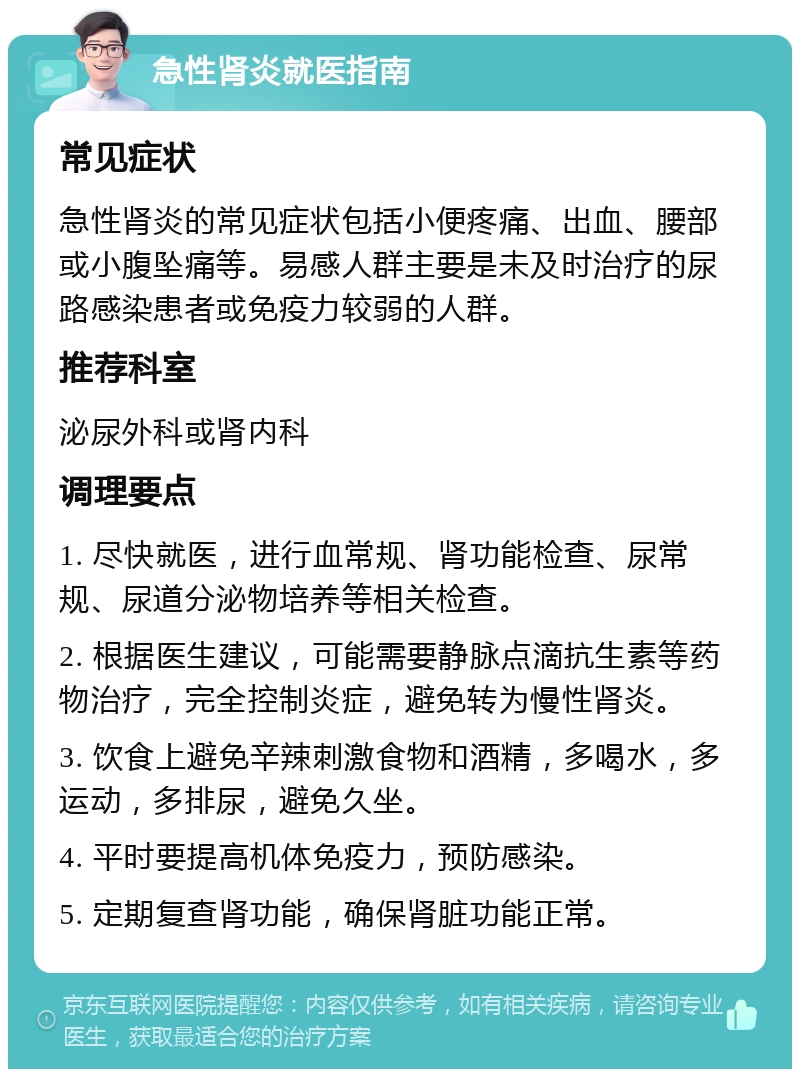 急性肾炎就医指南 常见症状 急性肾炎的常见症状包括小便疼痛、出血、腰部或小腹坠痛等。易感人群主要是未及时治疗的尿路感染患者或免疫力较弱的人群。 推荐科室 泌尿外科或肾内科 调理要点 1. 尽快就医，进行血常规、肾功能检查、尿常规、尿道分泌物培养等相关检查。 2. 根据医生建议，可能需要静脉点滴抗生素等药物治疗，完全控制炎症，避免转为慢性肾炎。 3. 饮食上避免辛辣刺激食物和酒精，多喝水，多运动，多排尿，避免久坐。 4. 平时要提高机体免疫力，预防感染。 5. 定期复查肾功能，确保肾脏功能正常。