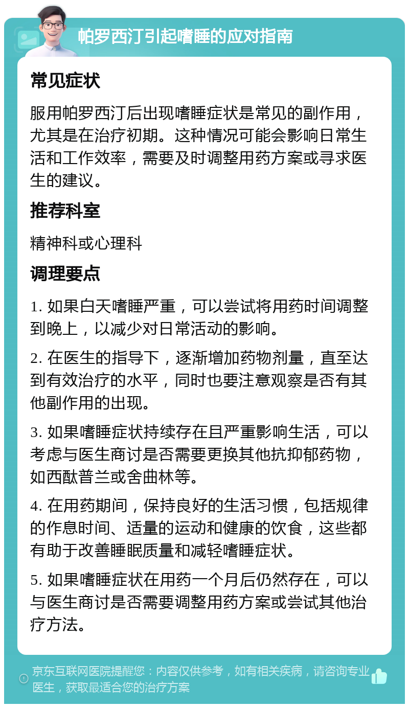 帕罗西汀引起嗜睡的应对指南 常见症状 服用帕罗西汀后出现嗜睡症状是常见的副作用，尤其是在治疗初期。这种情况可能会影响日常生活和工作效率，需要及时调整用药方案或寻求医生的建议。 推荐科室 精神科或心理科 调理要点 1. 如果白天嗜睡严重，可以尝试将用药时间调整到晚上，以减少对日常活动的影响。 2. 在医生的指导下，逐渐增加药物剂量，直至达到有效治疗的水平，同时也要注意观察是否有其他副作用的出现。 3. 如果嗜睡症状持续存在且严重影响生活，可以考虑与医生商讨是否需要更换其他抗抑郁药物，如西酞普兰或舍曲林等。 4. 在用药期间，保持良好的生活习惯，包括规律的作息时间、适量的运动和健康的饮食，这些都有助于改善睡眠质量和减轻嗜睡症状。 5. 如果嗜睡症状在用药一个月后仍然存在，可以与医生商讨是否需要调整用药方案或尝试其他治疗方法。