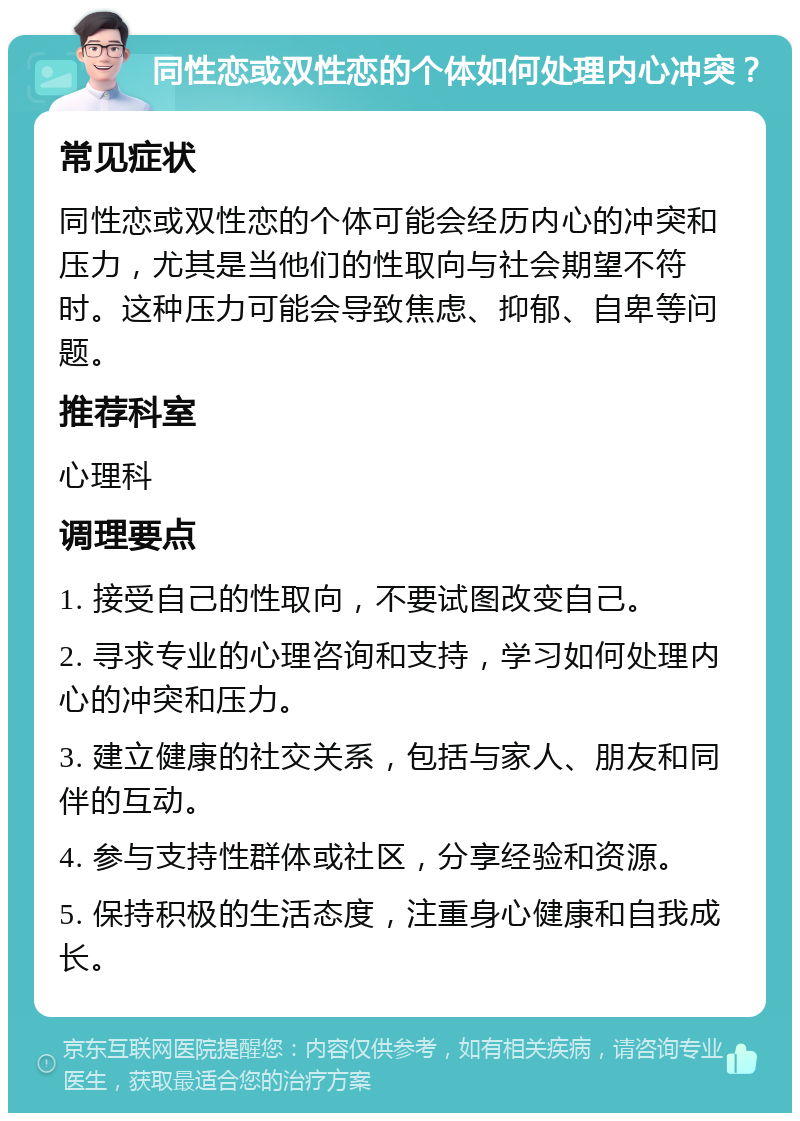 同性恋或双性恋的个体如何处理内心冲突？ 常见症状 同性恋或双性恋的个体可能会经历内心的冲突和压力，尤其是当他们的性取向与社会期望不符时。这种压力可能会导致焦虑、抑郁、自卑等问题。 推荐科室 心理科 调理要点 1. 接受自己的性取向，不要试图改变自己。 2. 寻求专业的心理咨询和支持，学习如何处理内心的冲突和压力。 3. 建立健康的社交关系，包括与家人、朋友和同伴的互动。 4. 参与支持性群体或社区，分享经验和资源。 5. 保持积极的生活态度，注重身心健康和自我成长。