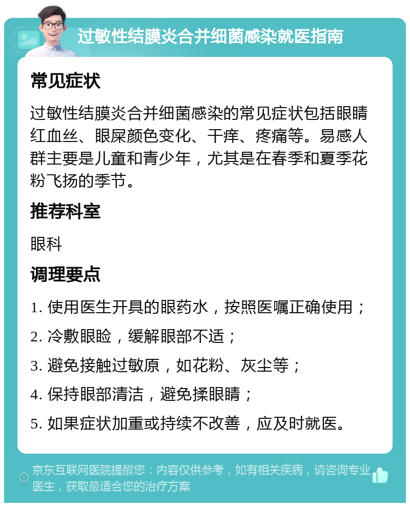 过敏性结膜炎合并细菌感染就医指南 常见症状 过敏性结膜炎合并细菌感染的常见症状包括眼睛红血丝、眼屎颜色变化、干痒、疼痛等。易感人群主要是儿童和青少年，尤其是在春季和夏季花粉飞扬的季节。 推荐科室 眼科 调理要点 1. 使用医生开具的眼药水，按照医嘱正确使用； 2. 冷敷眼睑，缓解眼部不适； 3. 避免接触过敏原，如花粉、灰尘等； 4. 保持眼部清洁，避免揉眼睛； 5. 如果症状加重或持续不改善，应及时就医。