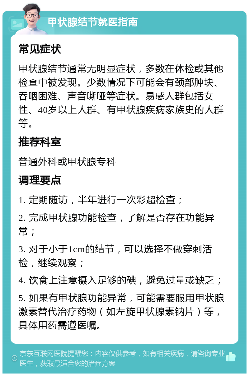 甲状腺结节就医指南 常见症状 甲状腺结节通常无明显症状，多数在体检或其他检查中被发现。少数情况下可能会有颈部肿块、吞咽困难、声音嘶哑等症状。易感人群包括女性、40岁以上人群、有甲状腺疾病家族史的人群等。 推荐科室 普通外科或甲状腺专科 调理要点 1. 定期随访，半年进行一次彩超检查； 2. 完成甲状腺功能检查，了解是否存在功能异常； 3. 对于小于1cm的结节，可以选择不做穿刺活检，继续观察； 4. 饮食上注意摄入足够的碘，避免过量或缺乏； 5. 如果有甲状腺功能异常，可能需要服用甲状腺激素替代治疗药物（如左旋甲状腺素钠片）等，具体用药需遵医嘱。