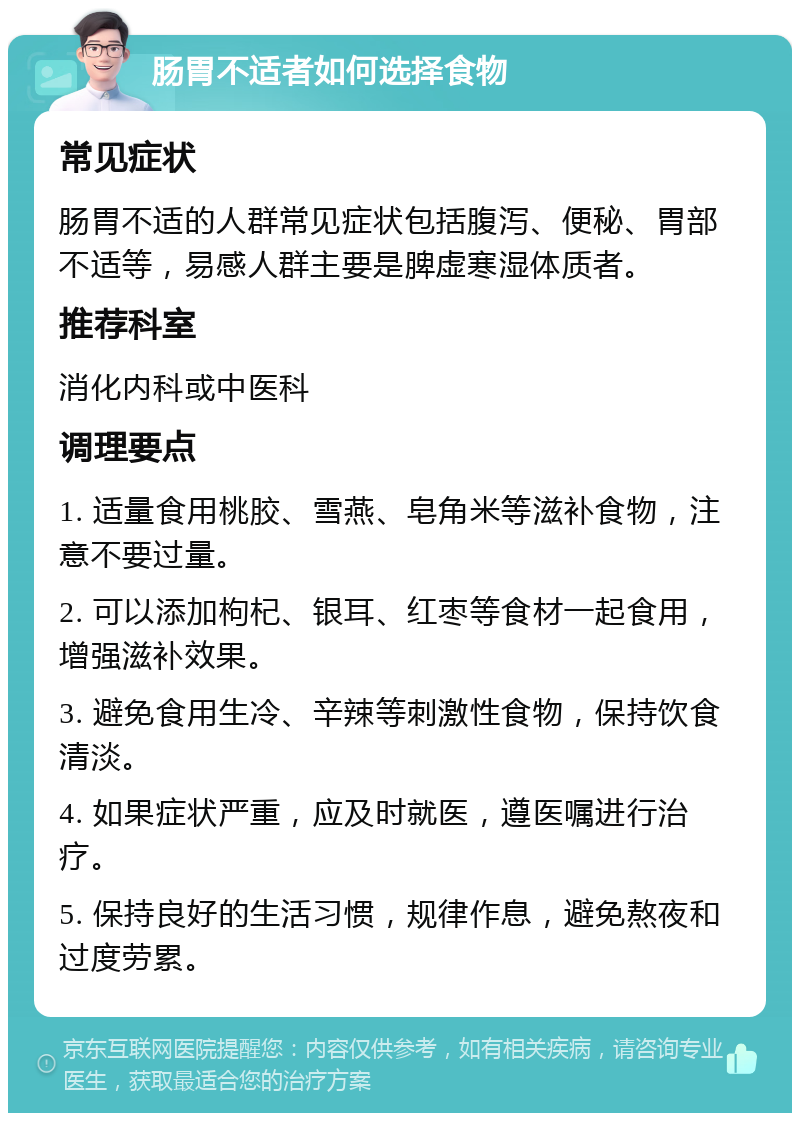 肠胃不适者如何选择食物 常见症状 肠胃不适的人群常见症状包括腹泻、便秘、胃部不适等，易感人群主要是脾虚寒湿体质者。 推荐科室 消化内科或中医科 调理要点 1. 适量食用桃胶、雪燕、皂角米等滋补食物，注意不要过量。 2. 可以添加枸杞、银耳、红枣等食材一起食用，增强滋补效果。 3. 避免食用生冷、辛辣等刺激性食物，保持饮食清淡。 4. 如果症状严重，应及时就医，遵医嘱进行治疗。 5. 保持良好的生活习惯，规律作息，避免熬夜和过度劳累。