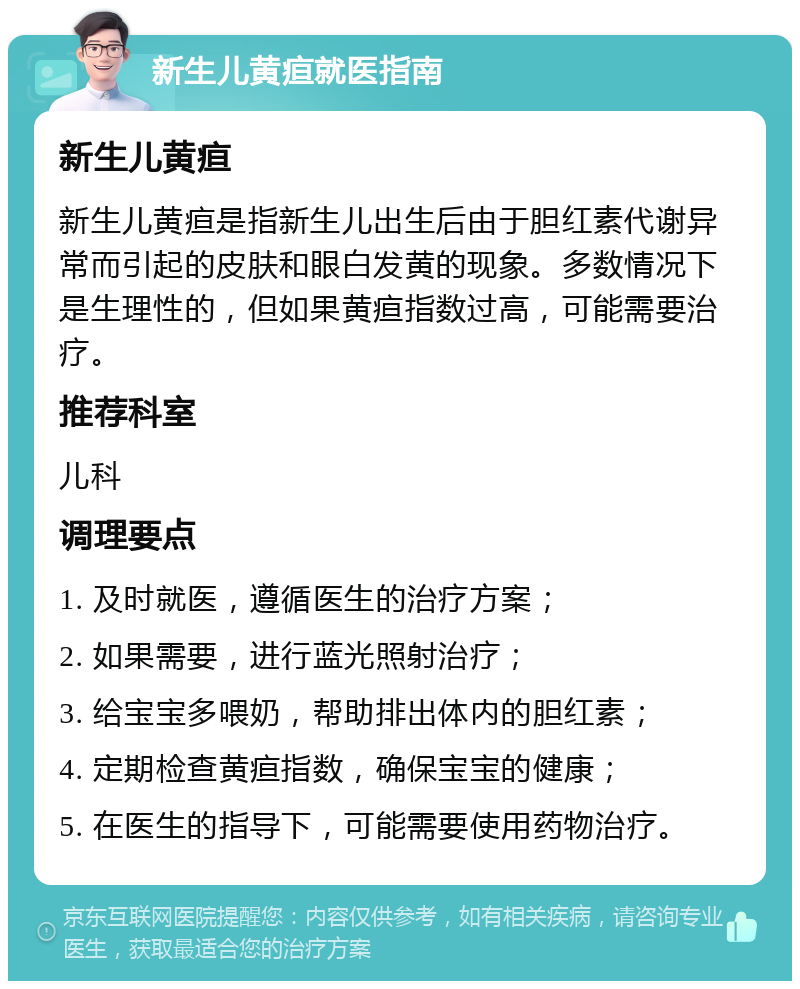 新生儿黄疸就医指南 新生儿黄疸 新生儿黄疸是指新生儿出生后由于胆红素代谢异常而引起的皮肤和眼白发黄的现象。多数情况下是生理性的，但如果黄疸指数过高，可能需要治疗。 推荐科室 儿科 调理要点 1. 及时就医，遵循医生的治疗方案； 2. 如果需要，进行蓝光照射治疗； 3. 给宝宝多喂奶，帮助排出体内的胆红素； 4. 定期检查黄疸指数，确保宝宝的健康； 5. 在医生的指导下，可能需要使用药物治疗。