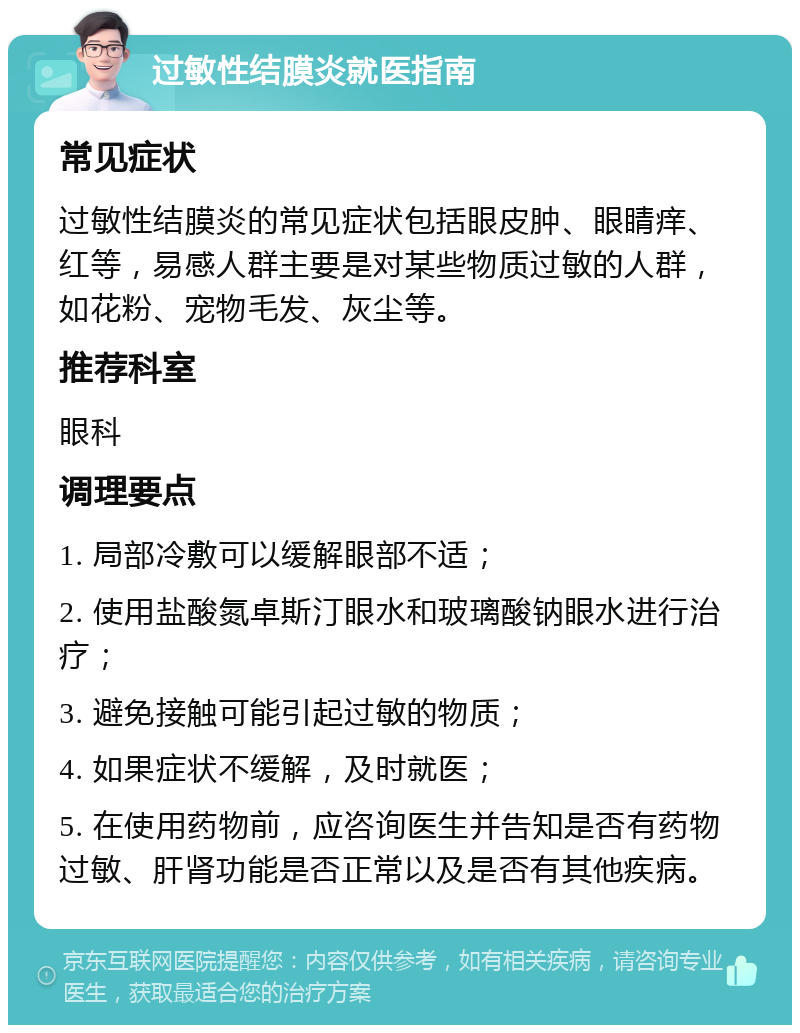 过敏性结膜炎就医指南 常见症状 过敏性结膜炎的常见症状包括眼皮肿、眼睛痒、红等，易感人群主要是对某些物质过敏的人群，如花粉、宠物毛发、灰尘等。 推荐科室 眼科 调理要点 1. 局部冷敷可以缓解眼部不适； 2. 使用盐酸氮卓斯汀眼水和玻璃酸钠眼水进行治疗； 3. 避免接触可能引起过敏的物质； 4. 如果症状不缓解，及时就医； 5. 在使用药物前，应咨询医生并告知是否有药物过敏、肝肾功能是否正常以及是否有其他疾病。