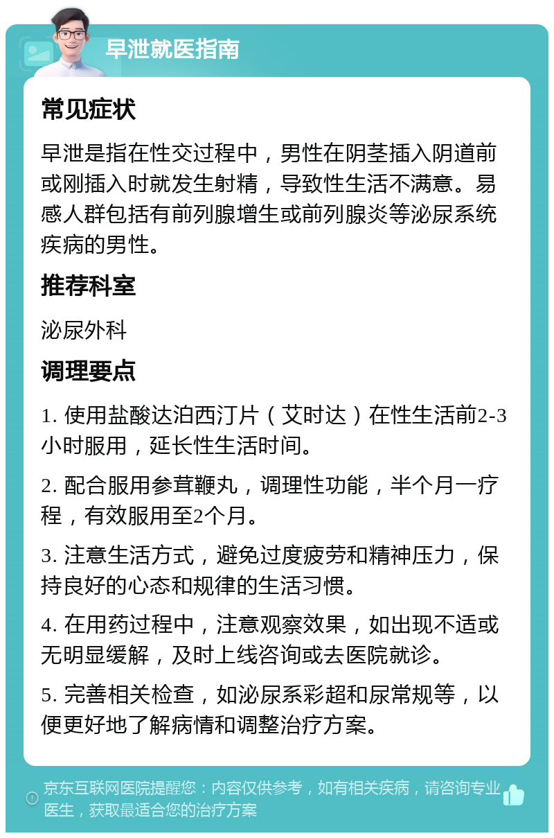 早泄就医指南 常见症状 早泄是指在性交过程中，男性在阴茎插入阴道前或刚插入时就发生射精，导致性生活不满意。易感人群包括有前列腺增生或前列腺炎等泌尿系统疾病的男性。 推荐科室 泌尿外科 调理要点 1. 使用盐酸达泊西汀片（艾时达）在性生活前2-3小时服用，延长性生活时间。 2. 配合服用参茸鞭丸，调理性功能，半个月一疗程，有效服用至2个月。 3. 注意生活方式，避免过度疲劳和精神压力，保持良好的心态和规律的生活习惯。 4. 在用药过程中，注意观察效果，如出现不适或无明显缓解，及时上线咨询或去医院就诊。 5. 完善相关检查，如泌尿系彩超和尿常规等，以便更好地了解病情和调整治疗方案。