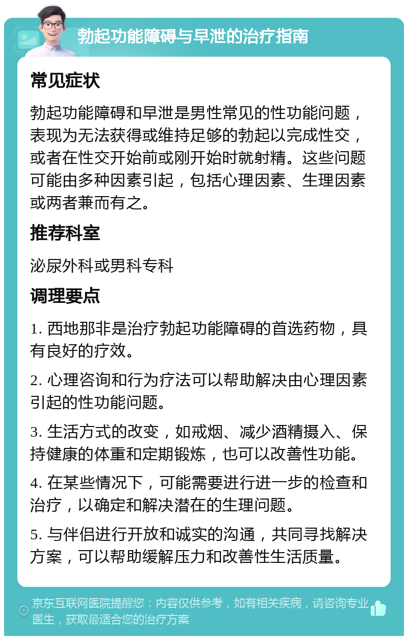 勃起功能障碍与早泄的治疗指南 常见症状 勃起功能障碍和早泄是男性常见的性功能问题，表现为无法获得或维持足够的勃起以完成性交，或者在性交开始前或刚开始时就射精。这些问题可能由多种因素引起，包括心理因素、生理因素或两者兼而有之。 推荐科室 泌尿外科或男科专科 调理要点 1. 西地那非是治疗勃起功能障碍的首选药物，具有良好的疗效。 2. 心理咨询和行为疗法可以帮助解决由心理因素引起的性功能问题。 3. 生活方式的改变，如戒烟、减少酒精摄入、保持健康的体重和定期锻炼，也可以改善性功能。 4. 在某些情况下，可能需要进行进一步的检查和治疗，以确定和解决潜在的生理问题。 5. 与伴侣进行开放和诚实的沟通，共同寻找解决方案，可以帮助缓解压力和改善性生活质量。