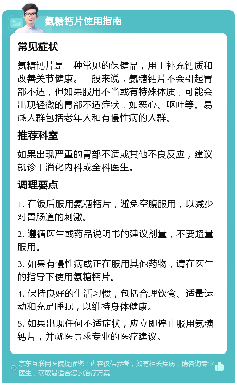 氨糖钙片使用指南 常见症状 氨糖钙片是一种常见的保健品，用于补充钙质和改善关节健康。一般来说，氨糖钙片不会引起胃部不适，但如果服用不当或有特殊体质，可能会出现轻微的胃部不适症状，如恶心、呕吐等。易感人群包括老年人和有慢性病的人群。 推荐科室 如果出现严重的胃部不适或其他不良反应，建议就诊于消化内科或全科医生。 调理要点 1. 在饭后服用氨糖钙片，避免空腹服用，以减少对胃肠道的刺激。 2. 遵循医生或药品说明书的建议剂量，不要超量服用。 3. 如果有慢性病或正在服用其他药物，请在医生的指导下使用氨糖钙片。 4. 保持良好的生活习惯，包括合理饮食、适量运动和充足睡眠，以维持身体健康。 5. 如果出现任何不适症状，应立即停止服用氨糖钙片，并就医寻求专业的医疗建议。