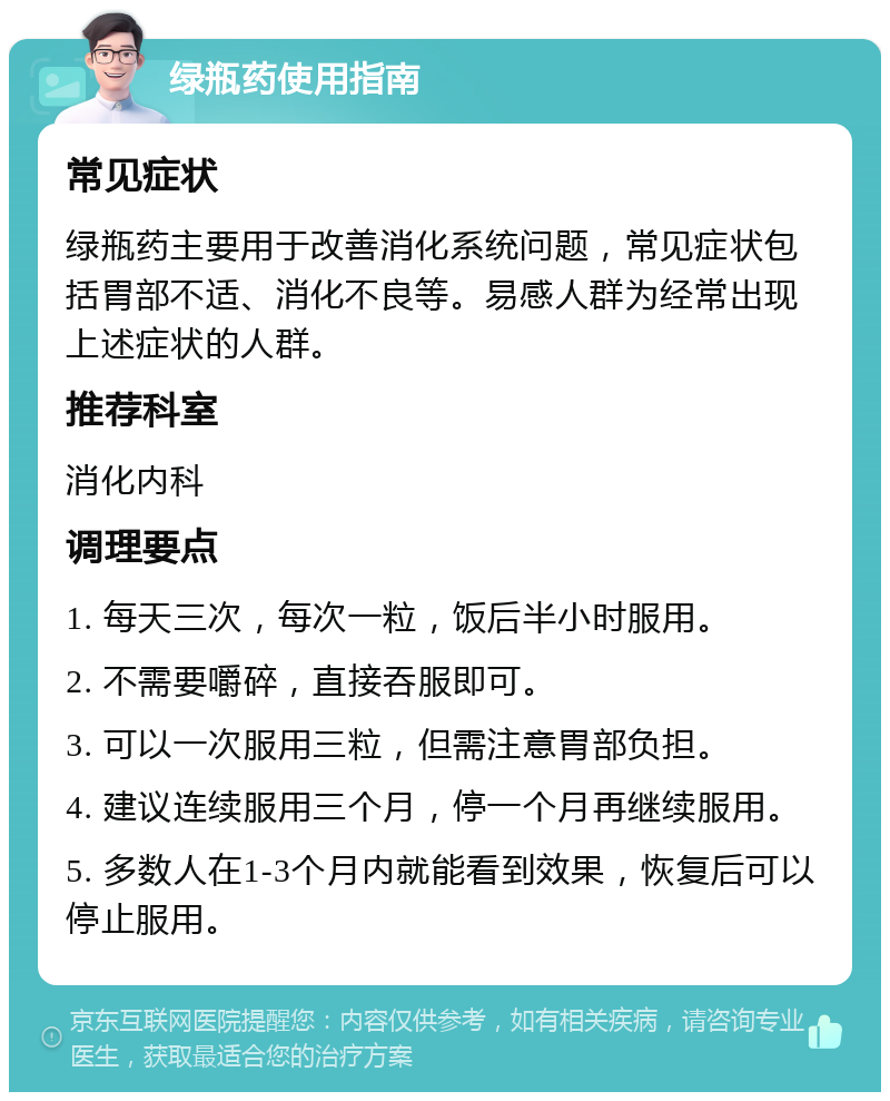 绿瓶药使用指南 常见症状 绿瓶药主要用于改善消化系统问题，常见症状包括胃部不适、消化不良等。易感人群为经常出现上述症状的人群。 推荐科室 消化内科 调理要点 1. 每天三次，每次一粒，饭后半小时服用。 2. 不需要嚼碎，直接吞服即可。 3. 可以一次服用三粒，但需注意胃部负担。 4. 建议连续服用三个月，停一个月再继续服用。 5. 多数人在1-3个月内就能看到效果，恢复后可以停止服用。