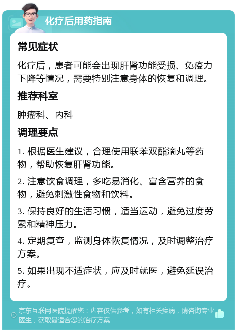 化疗后用药指南 常见症状 化疗后，患者可能会出现肝肾功能受损、免疫力下降等情况，需要特别注意身体的恢复和调理。 推荐科室 肿瘤科、内科 调理要点 1. 根据医生建议，合理使用联苯双酯滴丸等药物，帮助恢复肝肾功能。 2. 注意饮食调理，多吃易消化、富含营养的食物，避免刺激性食物和饮料。 3. 保持良好的生活习惯，适当运动，避免过度劳累和精神压力。 4. 定期复查，监测身体恢复情况，及时调整治疗方案。 5. 如果出现不适症状，应及时就医，避免延误治疗。