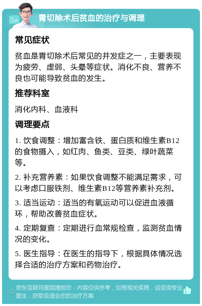 胃切除术后贫血的治疗与调理 常见症状 贫血是胃切除术后常见的并发症之一，主要表现为疲劳、虚弱、头晕等症状。消化不良、营养不良也可能导致贫血的发生。 推荐科室 消化内科、血液科 调理要点 1. 饮食调整：增加富含铁、蛋白质和维生素B12的食物摄入，如红肉、鱼类、豆类、绿叶蔬菜等。 2. 补充营养素：如果饮食调整不能满足需求，可以考虑口服铁剂、维生素B12等营养素补充剂。 3. 适当运动：适当的有氧运动可以促进血液循环，帮助改善贫血症状。 4. 定期复查：定期进行血常规检查，监测贫血情况的变化。 5. 医生指导：在医生的指导下，根据具体情况选择合适的治疗方案和药物治疗。