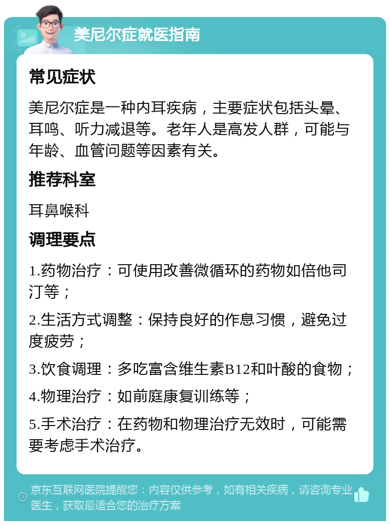 美尼尔症就医指南 常见症状 美尼尔症是一种内耳疾病，主要症状包括头晕、耳鸣、听力减退等。老年人是高发人群，可能与年龄、血管问题等因素有关。 推荐科室 耳鼻喉科 调理要点 1.药物治疗：可使用改善微循环的药物如倍他司汀等； 2.生活方式调整：保持良好的作息习惯，避免过度疲劳； 3.饮食调理：多吃富含维生素B12和叶酸的食物； 4.物理治疗：如前庭康复训练等； 5.手术治疗：在药物和物理治疗无效时，可能需要考虑手术治疗。