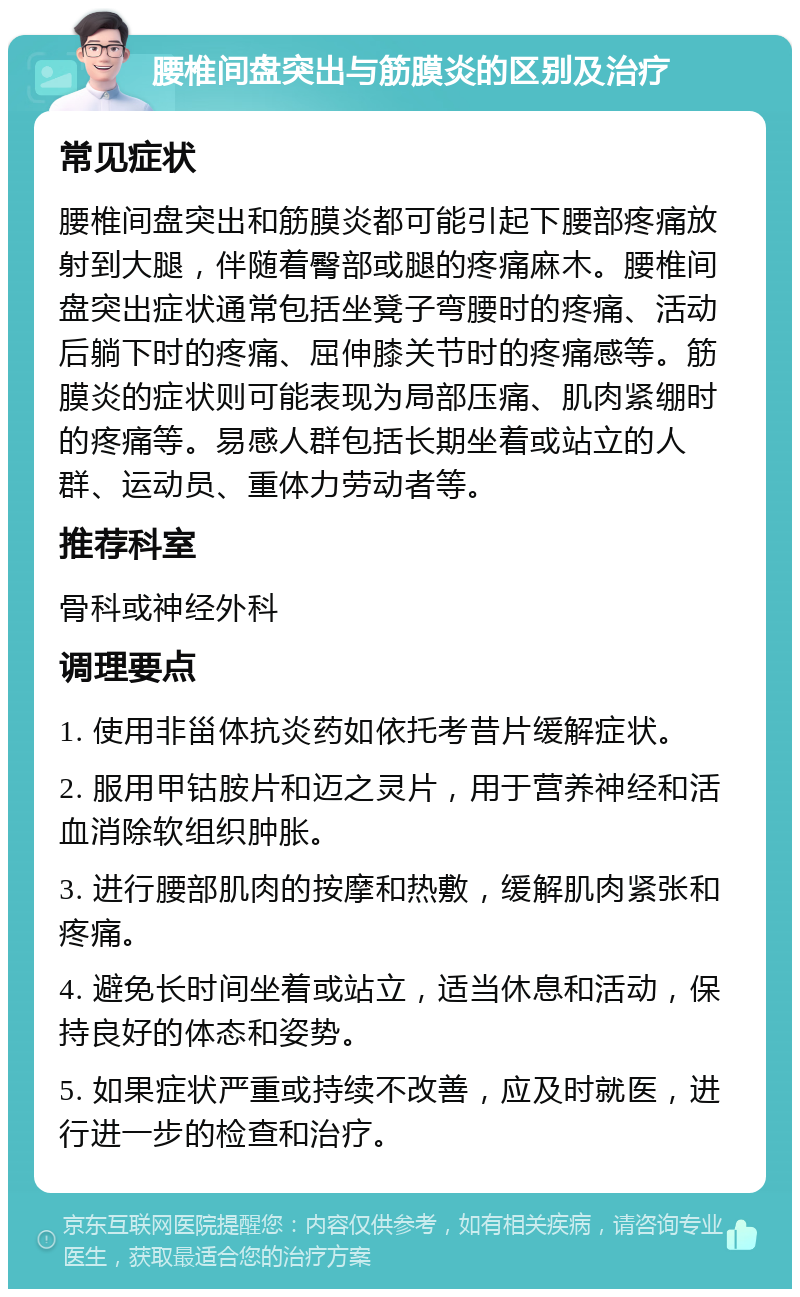 腰椎间盘突出与筋膜炎的区别及治疗 常见症状 腰椎间盘突出和筋膜炎都可能引起下腰部疼痛放射到大腿，伴随着臀部或腿的疼痛麻木。腰椎间盘突出症状通常包括坐凳子弯腰时的疼痛、活动后躺下时的疼痛、屈伸膝关节时的疼痛感等。筋膜炎的症状则可能表现为局部压痛、肌肉紧绷时的疼痛等。易感人群包括长期坐着或站立的人群、运动员、重体力劳动者等。 推荐科室 骨科或神经外科 调理要点 1. 使用非甾体抗炎药如依托考昔片缓解症状。 2. 服用甲钴胺片和迈之灵片，用于营养神经和活血消除软组织肿胀。 3. 进行腰部肌肉的按摩和热敷，缓解肌肉紧张和疼痛。 4. 避免长时间坐着或站立，适当休息和活动，保持良好的体态和姿势。 5. 如果症状严重或持续不改善，应及时就医，进行进一步的检查和治疗。