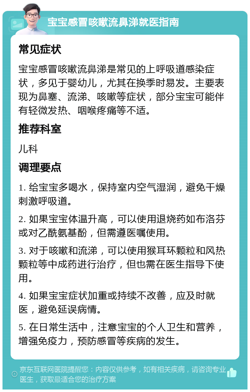 宝宝感冒咳嗽流鼻涕就医指南 常见症状 宝宝感冒咳嗽流鼻涕是常见的上呼吸道感染症状，多见于婴幼儿，尤其在换季时易发。主要表现为鼻塞、流涕、咳嗽等症状，部分宝宝可能伴有轻微发热、咽喉疼痛等不适。 推荐科室 儿科 调理要点 1. 给宝宝多喝水，保持室内空气湿润，避免干燥刺激呼吸道。 2. 如果宝宝体温升高，可以使用退烧药如布洛芬或对乙酰氨基酚，但需遵医嘱使用。 3. 对于咳嗽和流涕，可以使用猴耳环颗粒和风热颗粒等中成药进行治疗，但也需在医生指导下使用。 4. 如果宝宝症状加重或持续不改善，应及时就医，避免延误病情。 5. 在日常生活中，注意宝宝的个人卫生和营养，增强免疫力，预防感冒等疾病的发生。