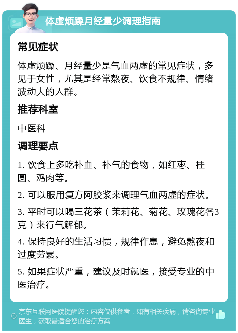 体虚烦躁月经量少调理指南 常见症状 体虚烦躁、月经量少是气血两虚的常见症状，多见于女性，尤其是经常熬夜、饮食不规律、情绪波动大的人群。 推荐科室 中医科 调理要点 1. 饮食上多吃补血、补气的食物，如红枣、桂圆、鸡肉等。 2. 可以服用复方阿胶浆来调理气血两虚的症状。 3. 平时可以喝三花茶（茉莉花、菊花、玫瑰花各3克）来行气解郁。 4. 保持良好的生活习惯，规律作息，避免熬夜和过度劳累。 5. 如果症状严重，建议及时就医，接受专业的中医治疗。