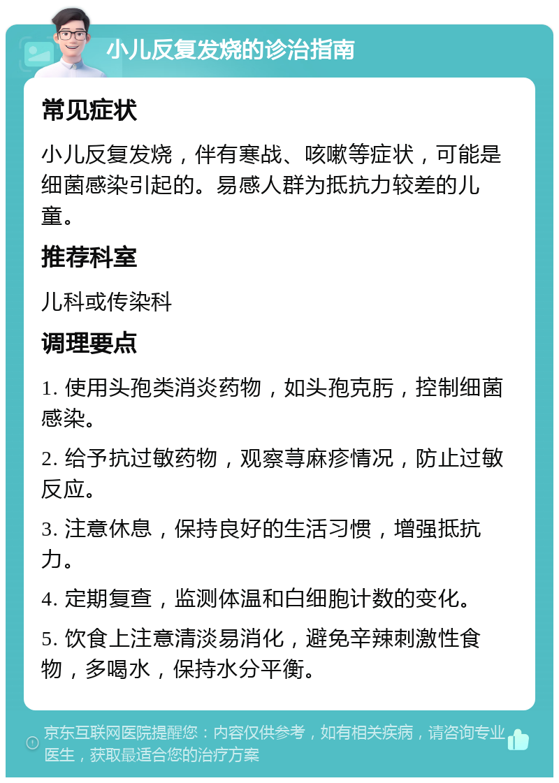 小儿反复发烧的诊治指南 常见症状 小儿反复发烧，伴有寒战、咳嗽等症状，可能是细菌感染引起的。易感人群为抵抗力较差的儿童。 推荐科室 儿科或传染科 调理要点 1. 使用头孢类消炎药物，如头孢克肟，控制细菌感染。 2. 给予抗过敏药物，观察荨麻疹情况，防止过敏反应。 3. 注意休息，保持良好的生活习惯，增强抵抗力。 4. 定期复查，监测体温和白细胞计数的变化。 5. 饮食上注意清淡易消化，避免辛辣刺激性食物，多喝水，保持水分平衡。