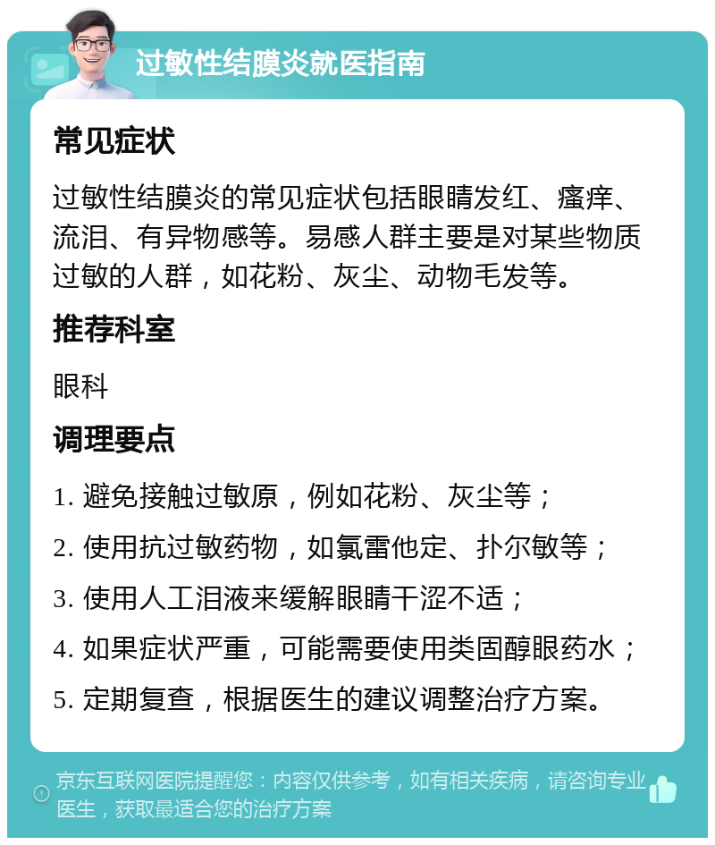 过敏性结膜炎就医指南 常见症状 过敏性结膜炎的常见症状包括眼睛发红、瘙痒、流泪、有异物感等。易感人群主要是对某些物质过敏的人群，如花粉、灰尘、动物毛发等。 推荐科室 眼科 调理要点 1. 避免接触过敏原，例如花粉、灰尘等； 2. 使用抗过敏药物，如氯雷他定、扑尔敏等； 3. 使用人工泪液来缓解眼睛干涩不适； 4. 如果症状严重，可能需要使用类固醇眼药水； 5. 定期复查，根据医生的建议调整治疗方案。