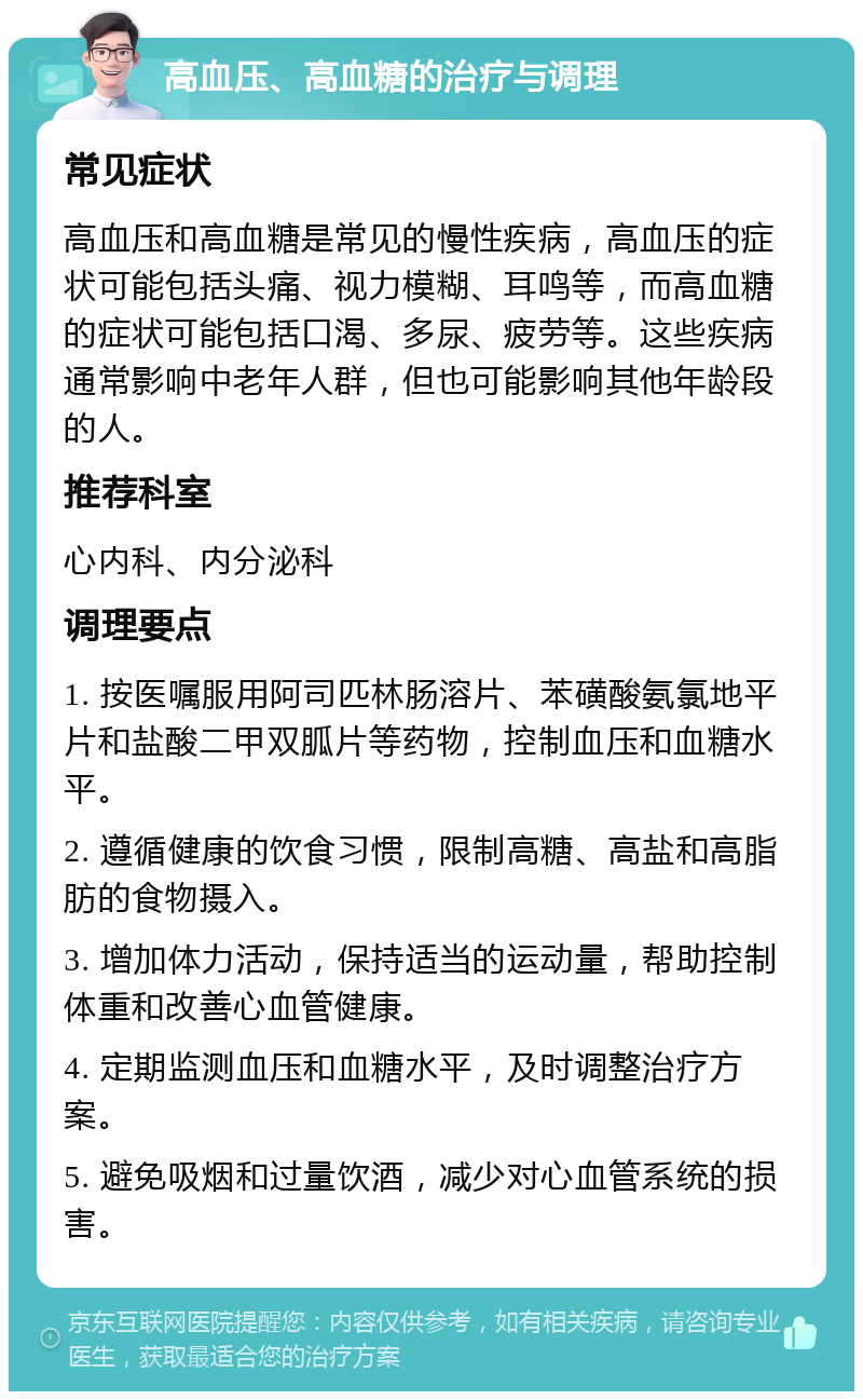 高血压、高血糖的治疗与调理 常见症状 高血压和高血糖是常见的慢性疾病，高血压的症状可能包括头痛、视力模糊、耳鸣等，而高血糖的症状可能包括口渴、多尿、疲劳等。这些疾病通常影响中老年人群，但也可能影响其他年龄段的人。 推荐科室 心内科、内分泌科 调理要点 1. 按医嘱服用阿司匹林肠溶片、苯磺酸氨氯地平片和盐酸二甲双胍片等药物，控制血压和血糖水平。 2. 遵循健康的饮食习惯，限制高糖、高盐和高脂肪的食物摄入。 3. 增加体力活动，保持适当的运动量，帮助控制体重和改善心血管健康。 4. 定期监测血压和血糖水平，及时调整治疗方案。 5. 避免吸烟和过量饮酒，减少对心血管系统的损害。