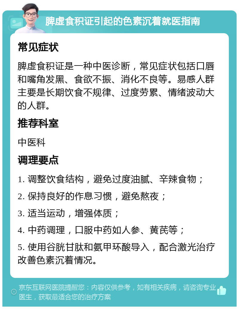 脾虚食积证引起的色素沉着就医指南 常见症状 脾虚食积证是一种中医诊断，常见症状包括口唇和嘴角发黑、食欲不振、消化不良等。易感人群主要是长期饮食不规律、过度劳累、情绪波动大的人群。 推荐科室 中医科 调理要点 1. 调整饮食结构，避免过度油腻、辛辣食物； 2. 保持良好的作息习惯，避免熬夜； 3. 适当运动，增强体质； 4. 中药调理，口服中药如人参、黄芪等； 5. 使用谷胱甘肽和氨甲环酸导入，配合激光治疗改善色素沉着情况。