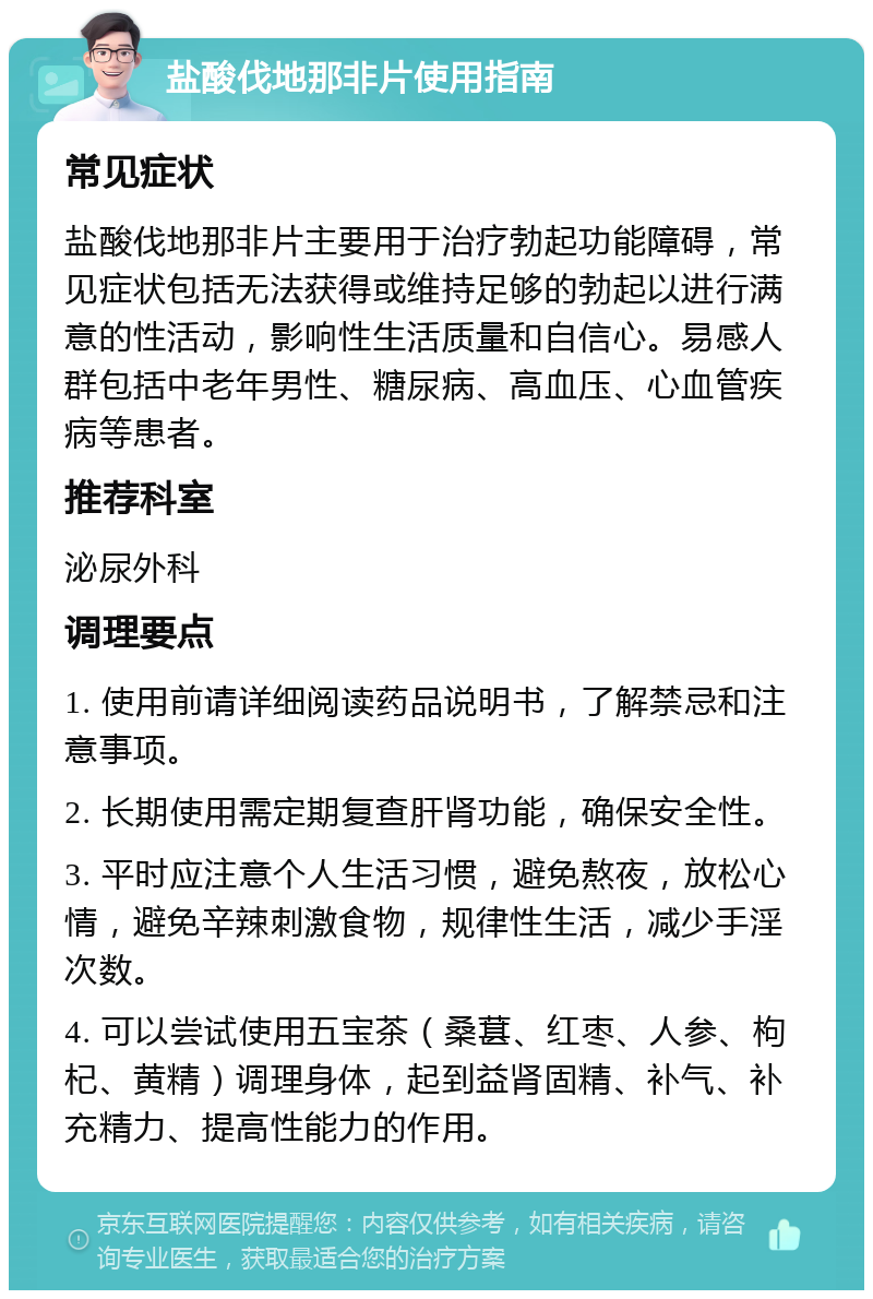 盐酸伐地那非片使用指南 常见症状 盐酸伐地那非片主要用于治疗勃起功能障碍，常见症状包括无法获得或维持足够的勃起以进行满意的性活动，影响性生活质量和自信心。易感人群包括中老年男性、糖尿病、高血压、心血管疾病等患者。 推荐科室 泌尿外科 调理要点 1. 使用前请详细阅读药品说明书，了解禁忌和注意事项。 2. 长期使用需定期复查肝肾功能，确保安全性。 3. 平时应注意个人生活习惯，避免熬夜，放松心情，避免辛辣刺激食物，规律性生活，减少手淫次数。 4. 可以尝试使用五宝茶（桑葚、红枣、人参、枸杞、黄精）调理身体，起到益肾固精、补气、补充精力、提高性能力的作用。