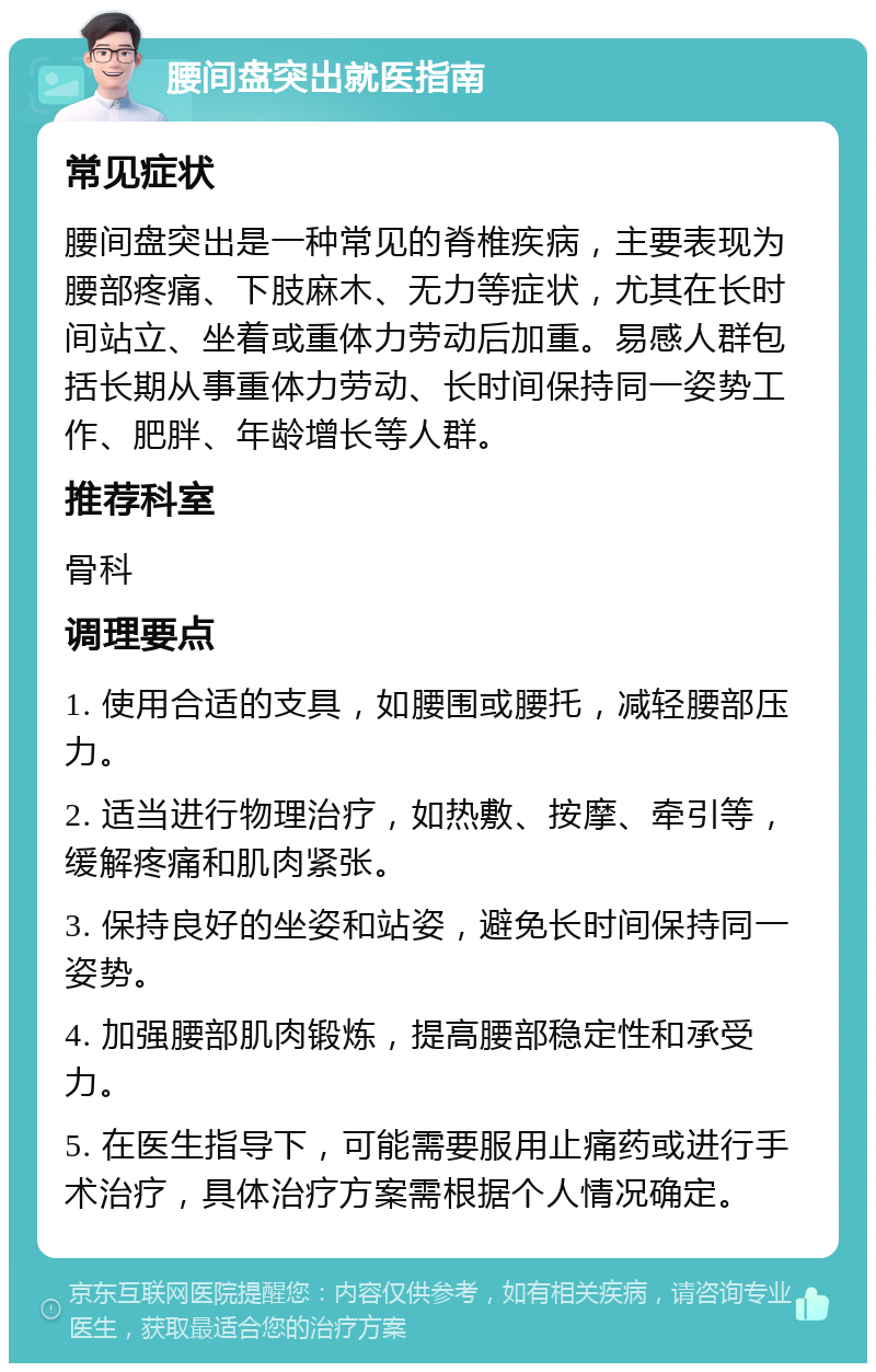 腰间盘突出就医指南 常见症状 腰间盘突出是一种常见的脊椎疾病，主要表现为腰部疼痛、下肢麻木、无力等症状，尤其在长时间站立、坐着或重体力劳动后加重。易感人群包括长期从事重体力劳动、长时间保持同一姿势工作、肥胖、年龄增长等人群。 推荐科室 骨科 调理要点 1. 使用合适的支具，如腰围或腰托，减轻腰部压力。 2. 适当进行物理治疗，如热敷、按摩、牵引等，缓解疼痛和肌肉紧张。 3. 保持良好的坐姿和站姿，避免长时间保持同一姿势。 4. 加强腰部肌肉锻炼，提高腰部稳定性和承受力。 5. 在医生指导下，可能需要服用止痛药或进行手术治疗，具体治疗方案需根据个人情况确定。