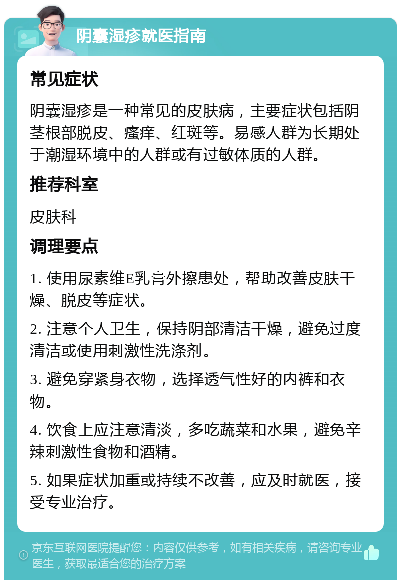 阴囊湿疹就医指南 常见症状 阴囊湿疹是一种常见的皮肤病，主要症状包括阴茎根部脱皮、瘙痒、红斑等。易感人群为长期处于潮湿环境中的人群或有过敏体质的人群。 推荐科室 皮肤科 调理要点 1. 使用尿素维E乳膏外擦患处，帮助改善皮肤干燥、脱皮等症状。 2. 注意个人卫生，保持阴部清洁干燥，避免过度清洁或使用刺激性洗涤剂。 3. 避免穿紧身衣物，选择透气性好的内裤和衣物。 4. 饮食上应注意清淡，多吃蔬菜和水果，避免辛辣刺激性食物和酒精。 5. 如果症状加重或持续不改善，应及时就医，接受专业治疗。