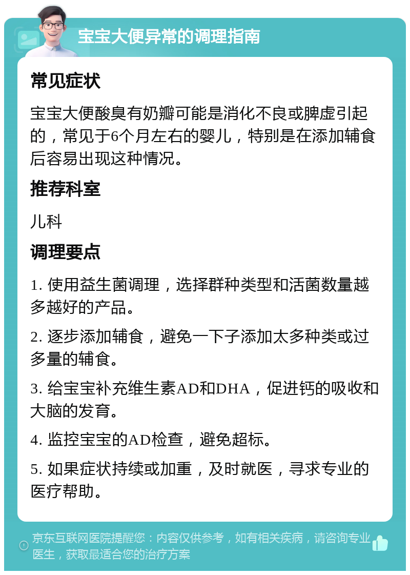 宝宝大便异常的调理指南 常见症状 宝宝大便酸臭有奶瓣可能是消化不良或脾虚引起的，常见于6个月左右的婴儿，特别是在添加辅食后容易出现这种情况。 推荐科室 儿科 调理要点 1. 使用益生菌调理，选择群种类型和活菌数量越多越好的产品。 2. 逐步添加辅食，避免一下子添加太多种类或过多量的辅食。 3. 给宝宝补充维生素AD和DHA，促进钙的吸收和大脑的发育。 4. 监控宝宝的AD检查，避免超标。 5. 如果症状持续或加重，及时就医，寻求专业的医疗帮助。