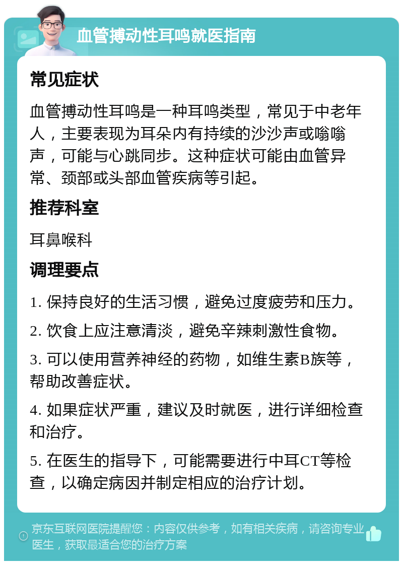 血管搏动性耳鸣就医指南 常见症状 血管搏动性耳鸣是一种耳鸣类型，常见于中老年人，主要表现为耳朵内有持续的沙沙声或嗡嗡声，可能与心跳同步。这种症状可能由血管异常、颈部或头部血管疾病等引起。 推荐科室 耳鼻喉科 调理要点 1. 保持良好的生活习惯，避免过度疲劳和压力。 2. 饮食上应注意清淡，避免辛辣刺激性食物。 3. 可以使用营养神经的药物，如维生素B族等，帮助改善症状。 4. 如果症状严重，建议及时就医，进行详细检查和治疗。 5. 在医生的指导下，可能需要进行中耳CT等检查，以确定病因并制定相应的治疗计划。