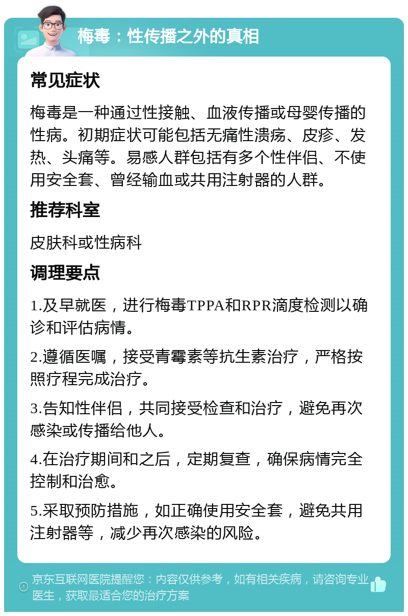 梅毒：性传播之外的真相 常见症状 梅毒是一种通过性接触、血液传播或母婴传播的性病。初期症状可能包括无痛性溃疡、皮疹、发热、头痛等。易感人群包括有多个性伴侣、不使用安全套、曾经输血或共用注射器的人群。 推荐科室 皮肤科或性病科 调理要点 1.及早就医，进行梅毒TPPA和RPR滴度检测以确诊和评估病情。 2.遵循医嘱，接受青霉素等抗生素治疗，严格按照疗程完成治疗。 3.告知性伴侣，共同接受检查和治疗，避免再次感染或传播给他人。 4.在治疗期间和之后，定期复查，确保病情完全控制和治愈。 5.采取预防措施，如正确使用安全套，避免共用注射器等，减少再次感染的风险。