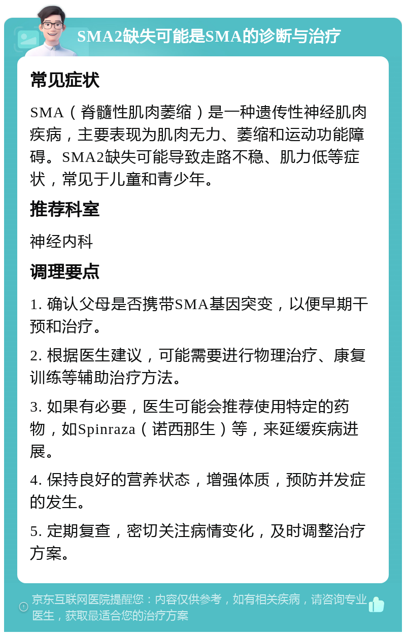 SMA2缺失可能是SMA的诊断与治疗 常见症状 SMA（脊髓性肌肉萎缩）是一种遗传性神经肌肉疾病，主要表现为肌肉无力、萎缩和运动功能障碍。SMA2缺失可能导致走路不稳、肌力低等症状，常见于儿童和青少年。 推荐科室 神经内科 调理要点 1. 确认父母是否携带SMA基因突变，以便早期干预和治疗。 2. 根据医生建议，可能需要进行物理治疗、康复训练等辅助治疗方法。 3. 如果有必要，医生可能会推荐使用特定的药物，如Spinraza（诺西那生）等，来延缓疾病进展。 4. 保持良好的营养状态，增强体质，预防并发症的发生。 5. 定期复查，密切关注病情变化，及时调整治疗方案。