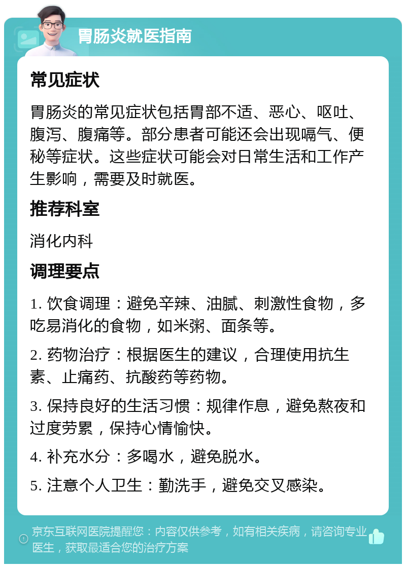 胃肠炎就医指南 常见症状 胃肠炎的常见症状包括胃部不适、恶心、呕吐、腹泻、腹痛等。部分患者可能还会出现嗝气、便秘等症状。这些症状可能会对日常生活和工作产生影响，需要及时就医。 推荐科室 消化内科 调理要点 1. 饮食调理：避免辛辣、油腻、刺激性食物，多吃易消化的食物，如米粥、面条等。 2. 药物治疗：根据医生的建议，合理使用抗生素、止痛药、抗酸药等药物。 3. 保持良好的生活习惯：规律作息，避免熬夜和过度劳累，保持心情愉快。 4. 补充水分：多喝水，避免脱水。 5. 注意个人卫生：勤洗手，避免交叉感染。