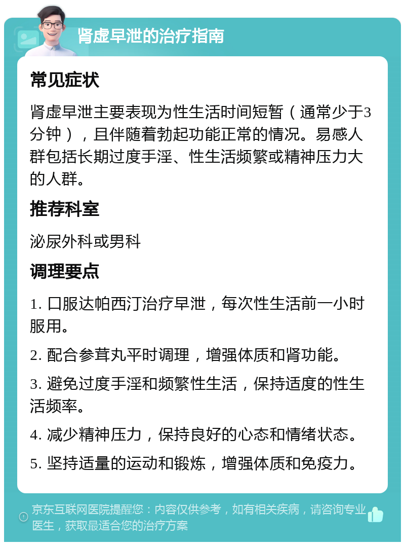 肾虚早泄的治疗指南 常见症状 肾虚早泄主要表现为性生活时间短暂（通常少于3分钟），且伴随着勃起功能正常的情况。易感人群包括长期过度手淫、性生活频繁或精神压力大的人群。 推荐科室 泌尿外科或男科 调理要点 1. 口服达帕西汀治疗早泄，每次性生活前一小时服用。 2. 配合参茸丸平时调理，增强体质和肾功能。 3. 避免过度手淫和频繁性生活，保持适度的性生活频率。 4. 减少精神压力，保持良好的心态和情绪状态。 5. 坚持适量的运动和锻炼，增强体质和免疫力。