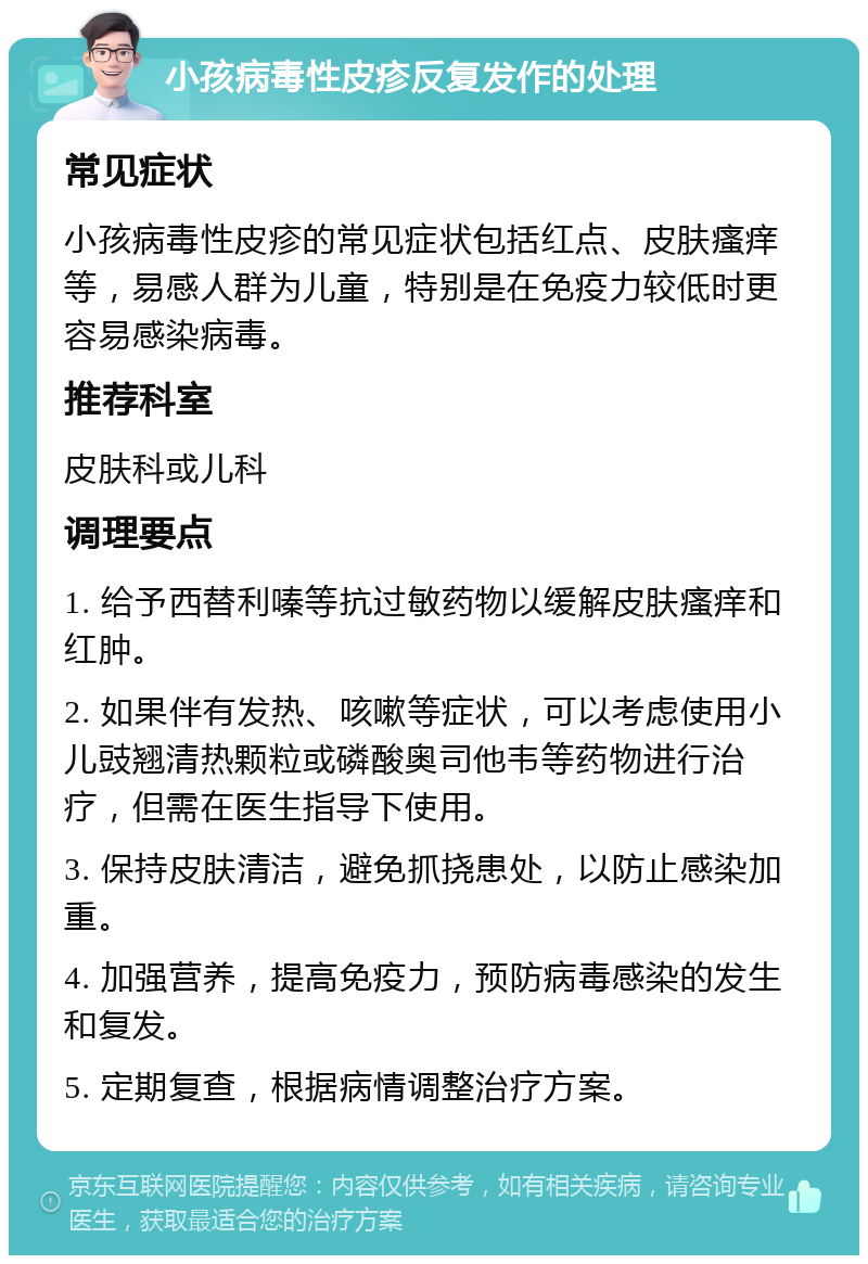 小孩病毒性皮疹反复发作的处理 常见症状 小孩病毒性皮疹的常见症状包括红点、皮肤瘙痒等，易感人群为儿童，特别是在免疫力较低时更容易感染病毒。 推荐科室 皮肤科或儿科 调理要点 1. 给予西替利嗪等抗过敏药物以缓解皮肤瘙痒和红肿。 2. 如果伴有发热、咳嗽等症状，可以考虑使用小儿豉翘清热颗粒或磷酸奥司他韦等药物进行治疗，但需在医生指导下使用。 3. 保持皮肤清洁，避免抓挠患处，以防止感染加重。 4. 加强营养，提高免疫力，预防病毒感染的发生和复发。 5. 定期复查，根据病情调整治疗方案。
