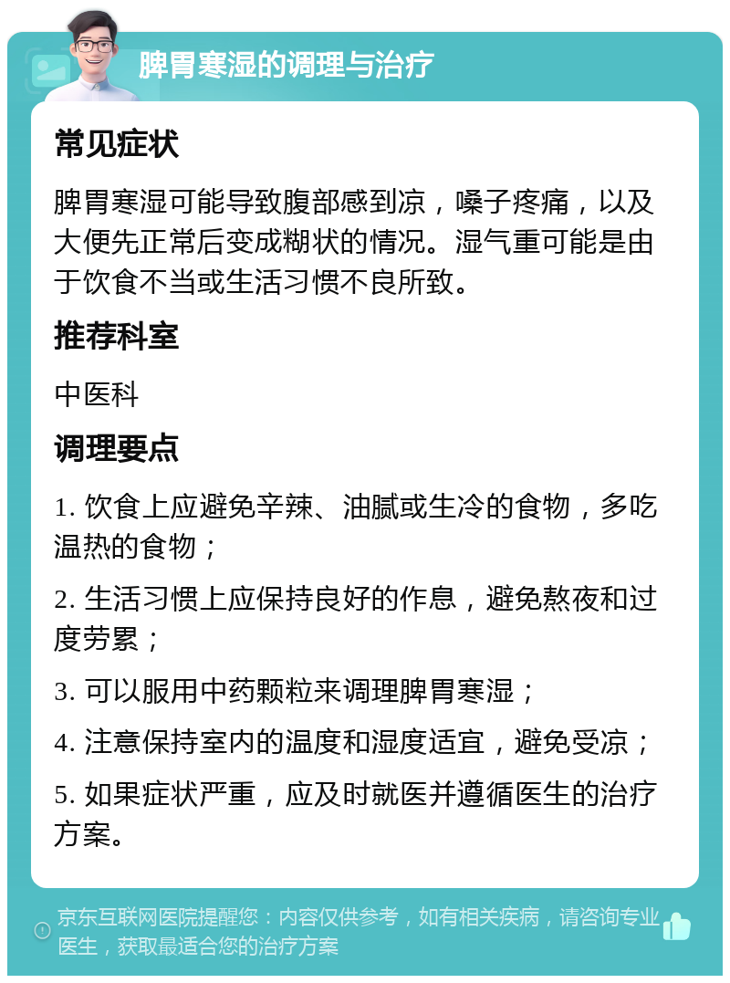 脾胃寒湿的调理与治疗 常见症状 脾胃寒湿可能导致腹部感到凉，嗓子疼痛，以及大便先正常后变成糊状的情况。湿气重可能是由于饮食不当或生活习惯不良所致。 推荐科室 中医科 调理要点 1. 饮食上应避免辛辣、油腻或生冷的食物，多吃温热的食物； 2. 生活习惯上应保持良好的作息，避免熬夜和过度劳累； 3. 可以服用中药颗粒来调理脾胃寒湿； 4. 注意保持室内的温度和湿度适宜，避免受凉； 5. 如果症状严重，应及时就医并遵循医生的治疗方案。