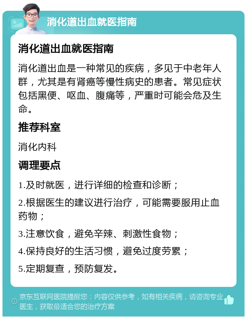 消化道出血就医指南 消化道出血就医指南 消化道出血是一种常见的疾病，多见于中老年人群，尤其是有肾癌等慢性病史的患者。常见症状包括黑便、呕血、腹痛等，严重时可能会危及生命。 推荐科室 消化内科 调理要点 1.及时就医，进行详细的检查和诊断； 2.根据医生的建议进行治疗，可能需要服用止血药物； 3.注意饮食，避免辛辣、刺激性食物； 4.保持良好的生活习惯，避免过度劳累； 5.定期复查，预防复发。