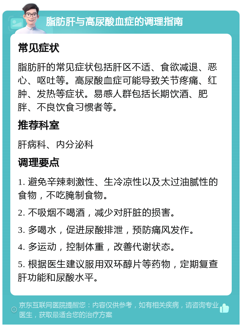 脂肪肝与高尿酸血症的调理指南 常见症状 脂肪肝的常见症状包括肝区不适、食欲减退、恶心、呕吐等。高尿酸血症可能导致关节疼痛、红肿、发热等症状。易感人群包括长期饮酒、肥胖、不良饮食习惯者等。 推荐科室 肝病科、内分泌科 调理要点 1. 避免辛辣刺激性、生冷凉性以及太过油腻性的食物，不吃腌制食物。 2. 不吸烟不喝酒，减少对肝脏的损害。 3. 多喝水，促进尿酸排泄，预防痛风发作。 4. 多运动，控制体重，改善代谢状态。 5. 根据医生建议服用双环醇片等药物，定期复查肝功能和尿酸水平。